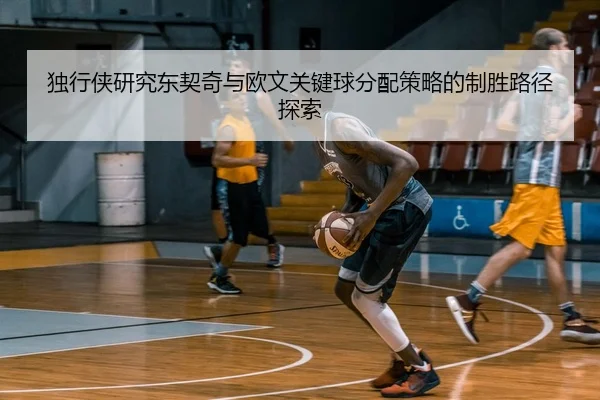 独行侠研究东契奇与欧文关键球分配策略的制胜路径探索